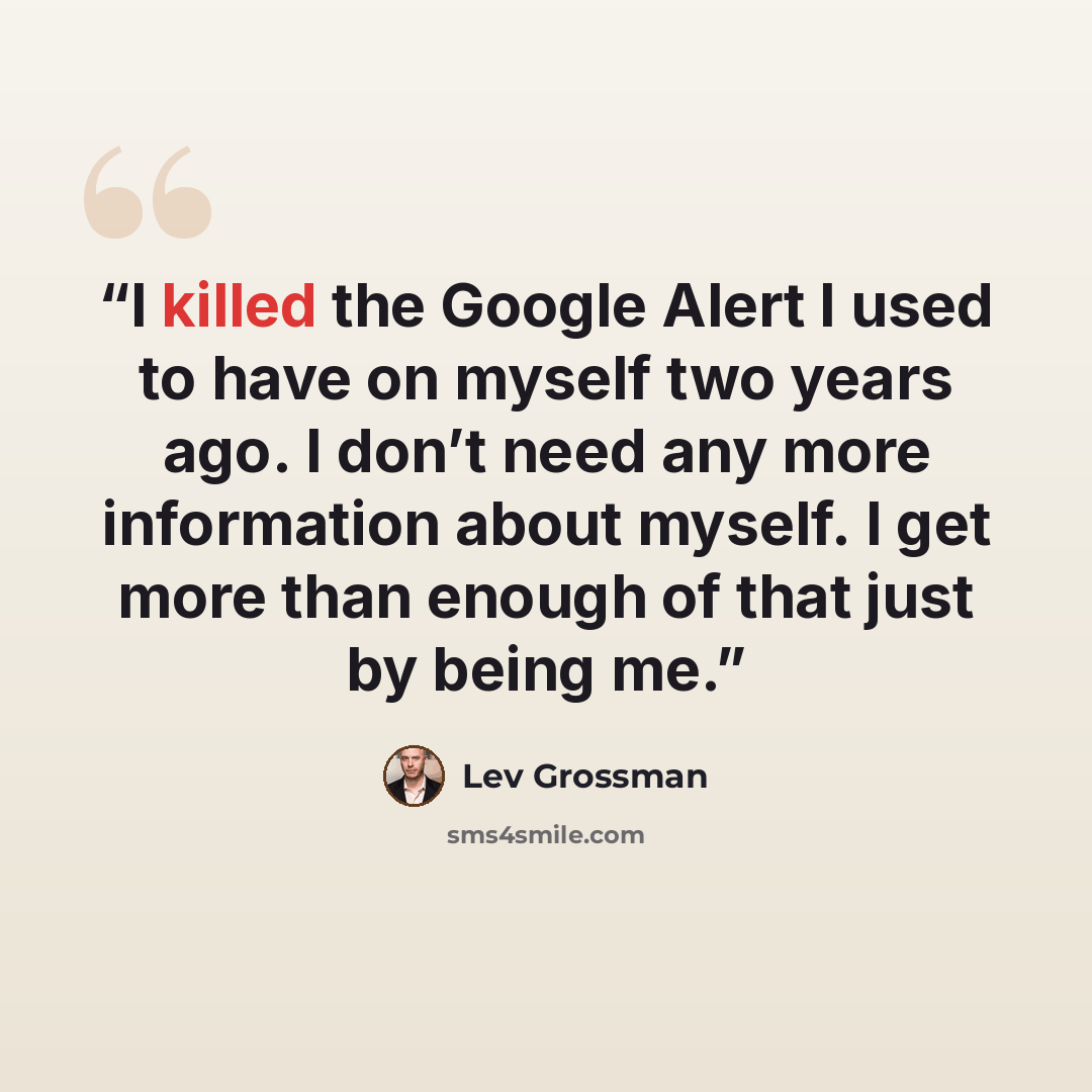 “I killed the Google Alert I used to have on myself two years ago. I don’t need any more information about myself. I get more than enough of that just by being me.” quote by Lev Grossman
