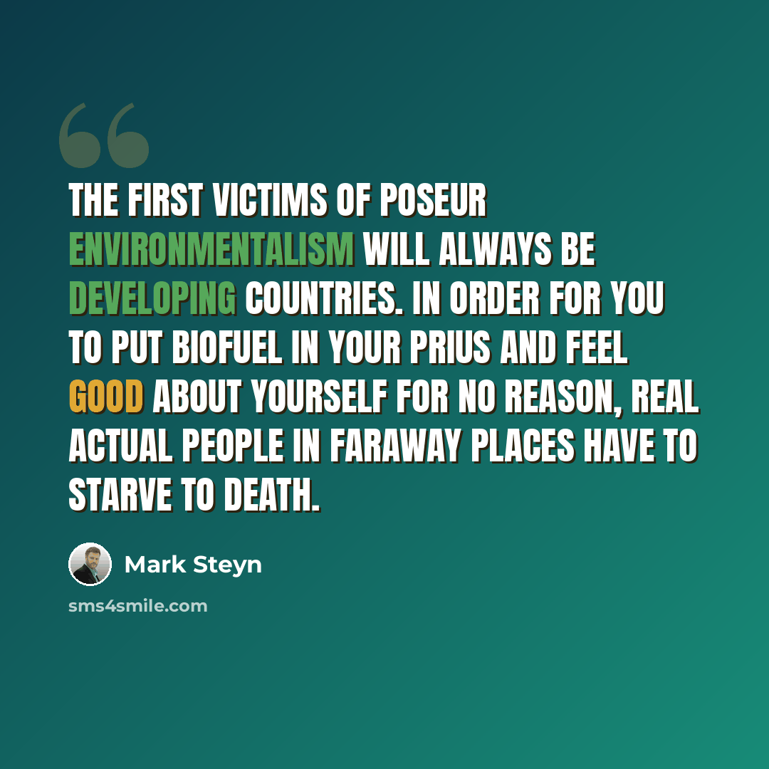 “The first victims of poseur environmentalism will always be developing countries. In order for you to put biofuel in your Prius and feel good about yourself for no reason, real actual people in faraway places have to starve to death.” quote by Mark Steyn