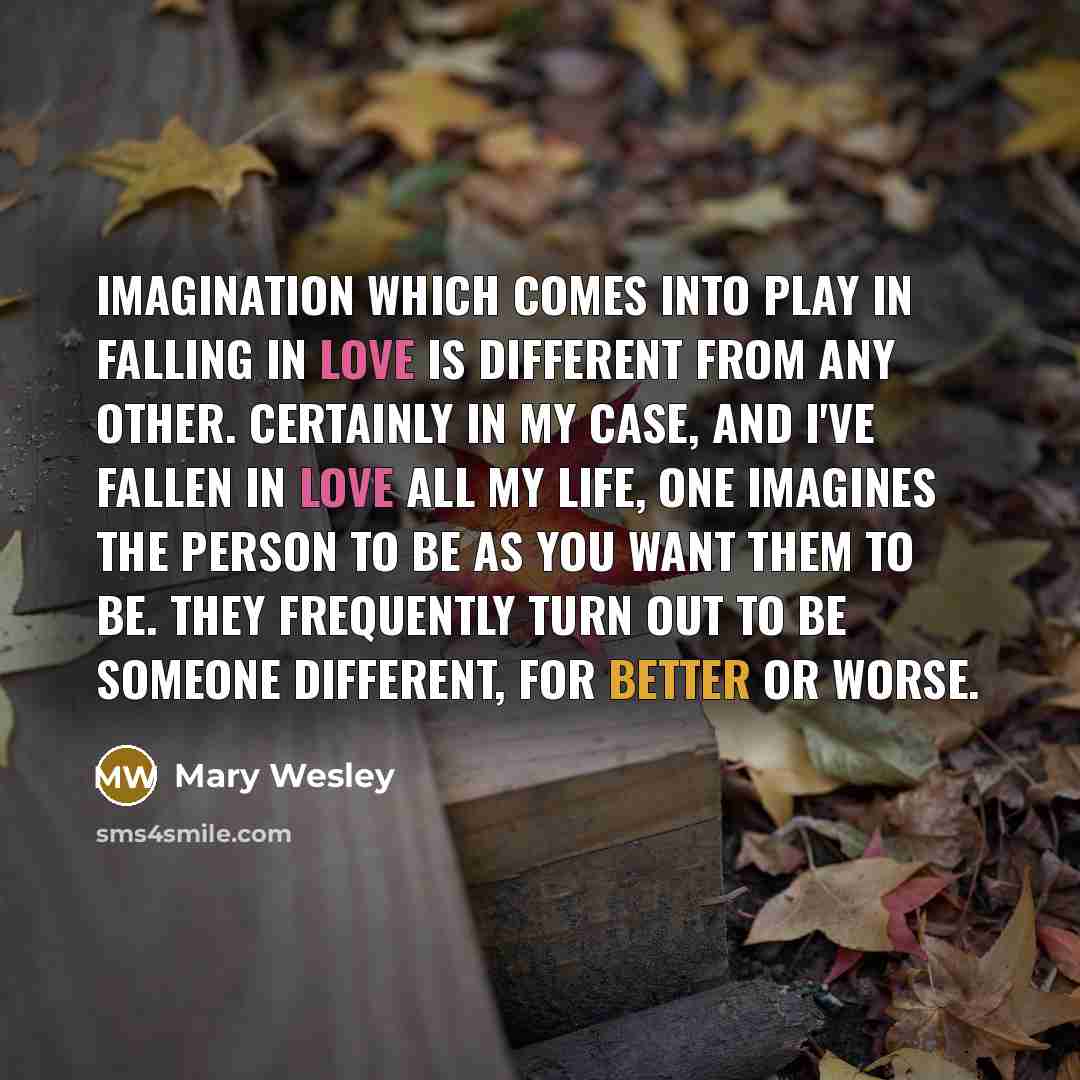 “Imagination which comes into play in falling in love is different from any other. Certainly in my case, and I've fallen in love all my life, one imagines the person to be as you want them to be. They frequently turn out to be someone different, for better or worse.” quote by Mary Wesley