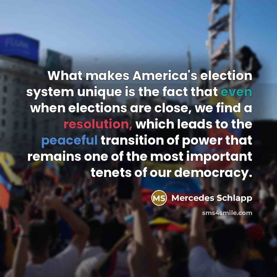 “What makes America's election system unique is the fact that even when elections are close, we find a resolution, which leads to the peaceful transition of power that remains one of the most important tenets of our democracy.” quote by Mercedes Schlapp