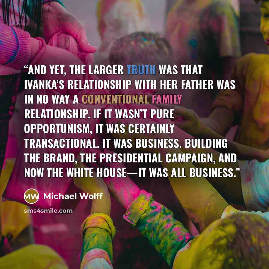 “And yet, the larger truth was that Ivanka’s relationship with her father was in no way a conventional family relationship. If it wasn’t pure opportunism, it was certainly transactional. It was business. Building the brand, the presidential campaign, and now the White House—it was all business.” quote by Michael Wolff