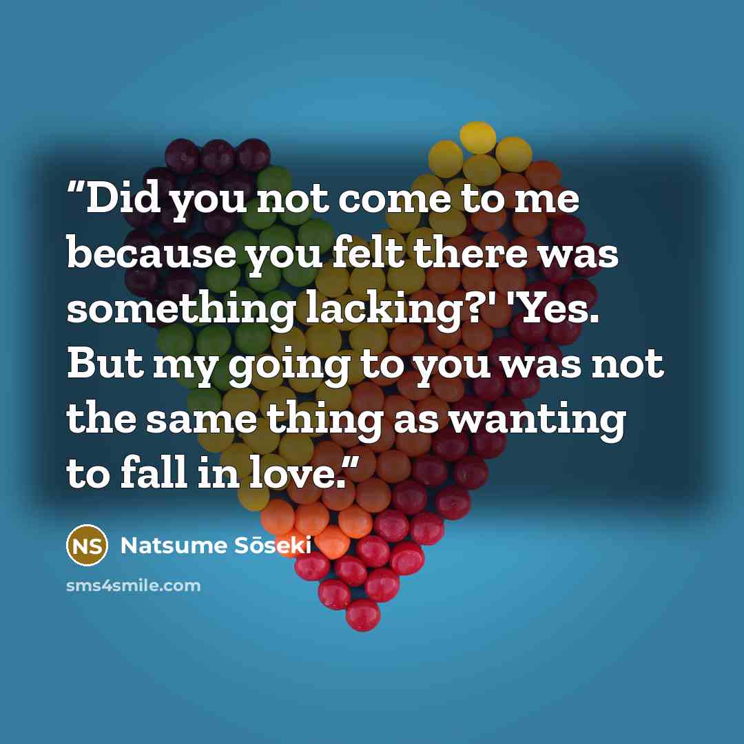“Did you not come to me because you felt there was something lacking?' 'Yes. But my going to you was not the same thing as wanting to fall in love.” quote by Natsume Sōseki