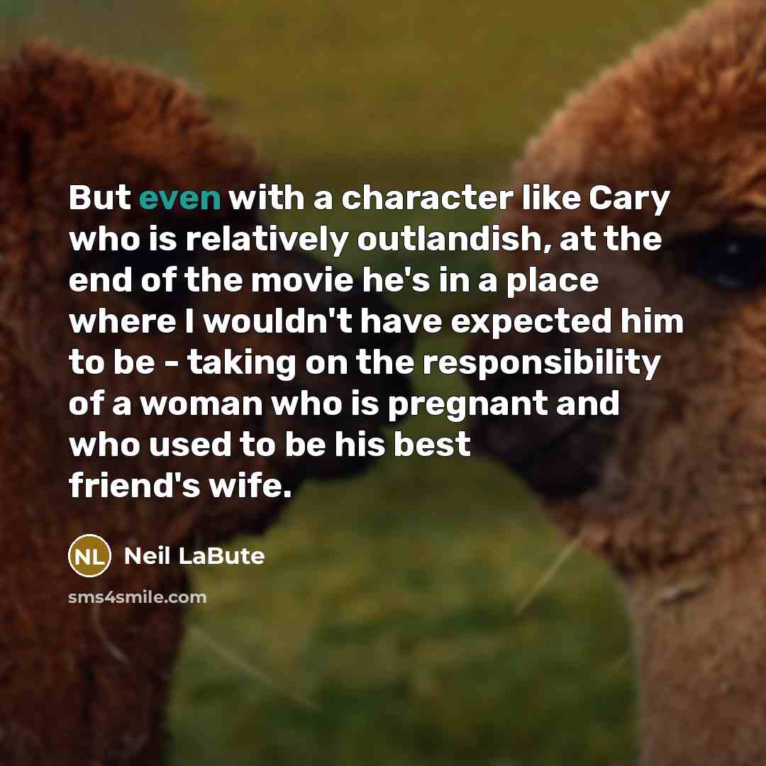 “But even with a character like Cary who is relatively outlandish, at the end of the movie he's in a place where I wouldn't have expected him to be - taking on the responsibility of a woman who is pregnant and who used to be his best friend's wife.” quote by Neil LaBute