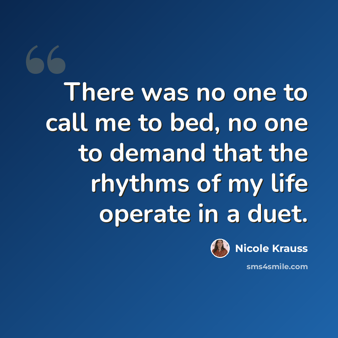 “There was no one to call me to bed, no one to demand that the rhythms of my life operate in a duet.” quote by Nicole Krauss