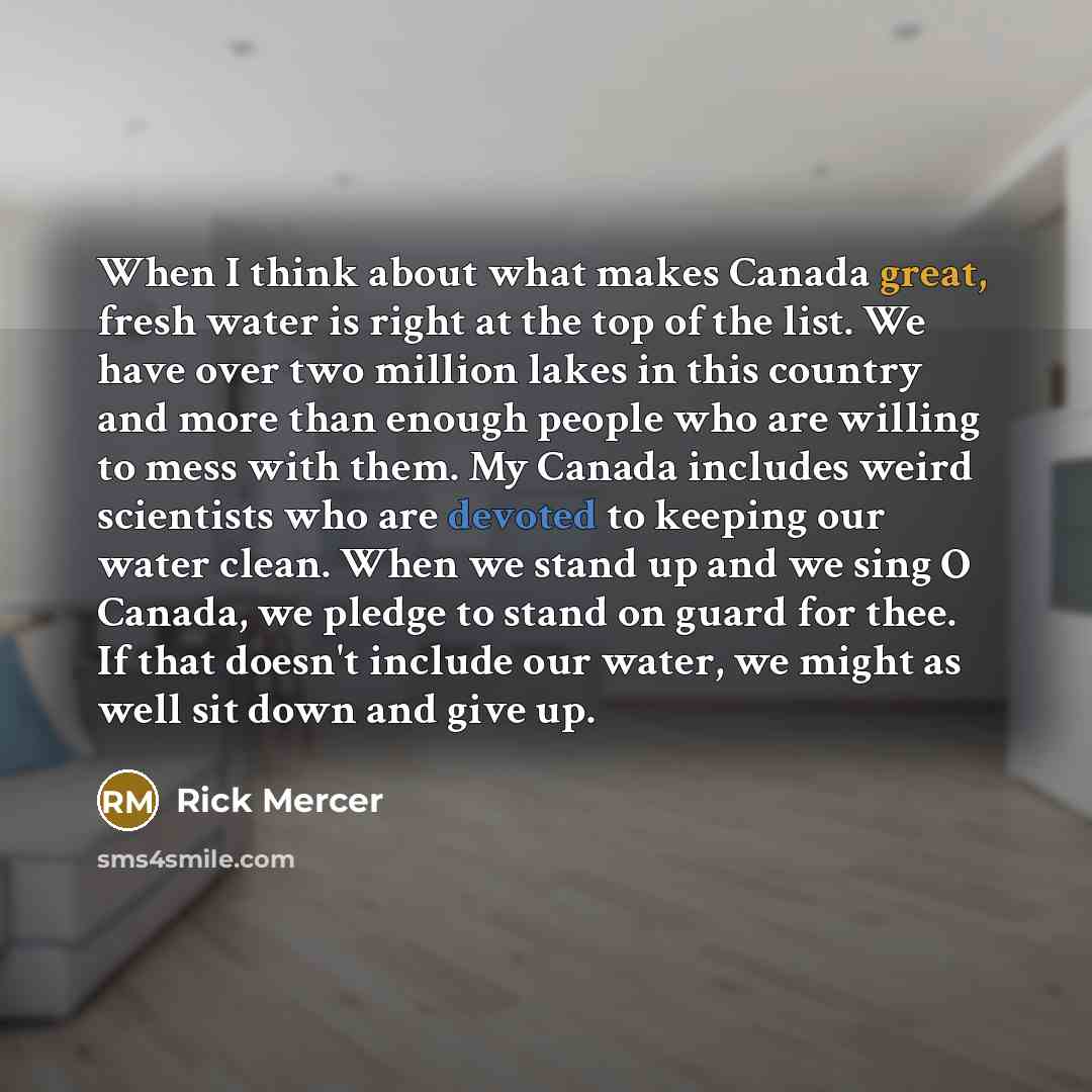 “When I think about what makes Canada great, fresh water is right at the top of the list. We have over two million lakes in this country and more than enough people who are willing to mess with them. My Canada includes weird scientists who are devoted to keeping our water clean. When we stand up…” quote by Rick Mercer