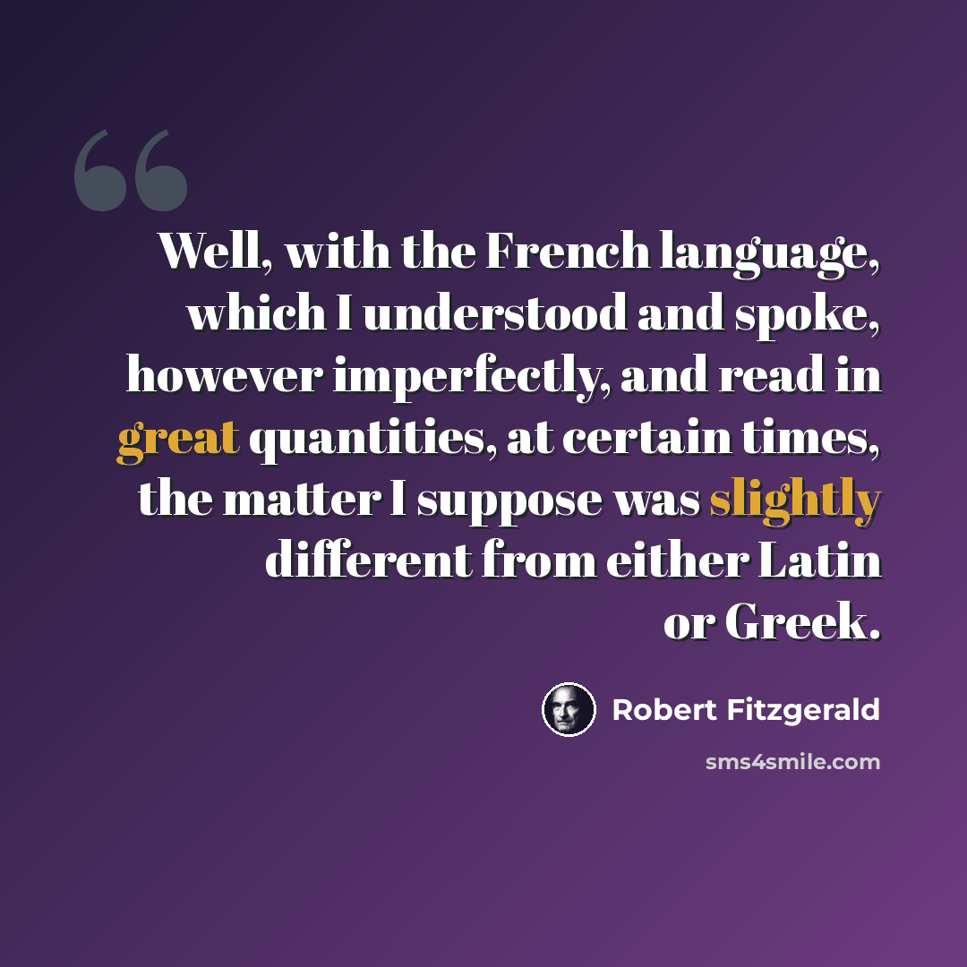 “Well, with the French language, which I understood and spoke, however imperfectly, and read in great quantities, at certain times, the matter I suppose was slightly different from either Latin or Greek.” quote by Robert Fitzgerald