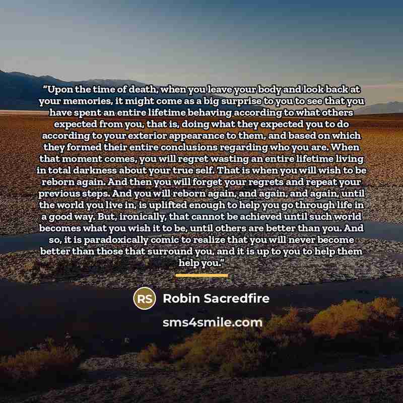 “Upon the time of death, when you leave your body and look back at your memories, it might come as a big surprise to you to see that you have spent an entire lifetime behaving according to what others expected from you, that is, doing what they expected you to do according to your exterior…” quote by Robin Sacredfire