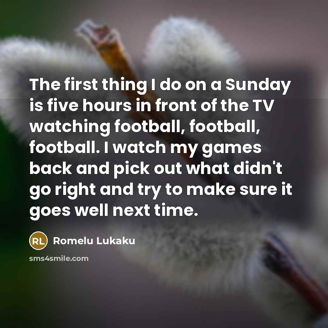 “The first thing I do on a Sunday is five hours in front of the TV watching football, football, football. I watch my games back and pick out what didn't go right and try to make sure it goes well next time.” quote by Romelu Lukaku