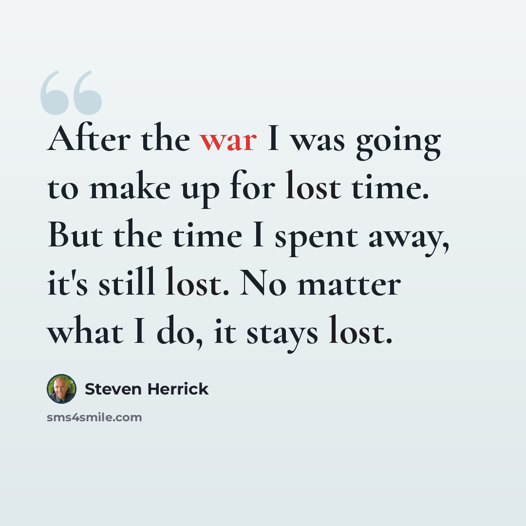 “After the war I was going to make up for lost time. But the time I spent away, it's still lost. No matter what I do, it stays lost.” quote by Steven Herrick