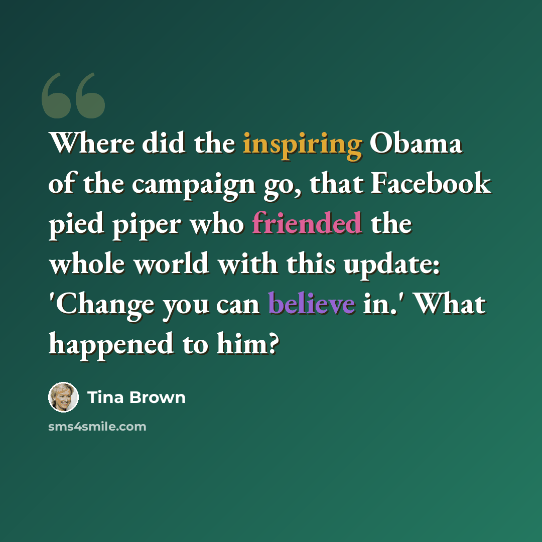 “Where did the inspiring Obama of the campaign go, that Facebook pied piper who friended the whole world with this update: 'Change you can believe in.' What happened to him?” quote by Tina Brown