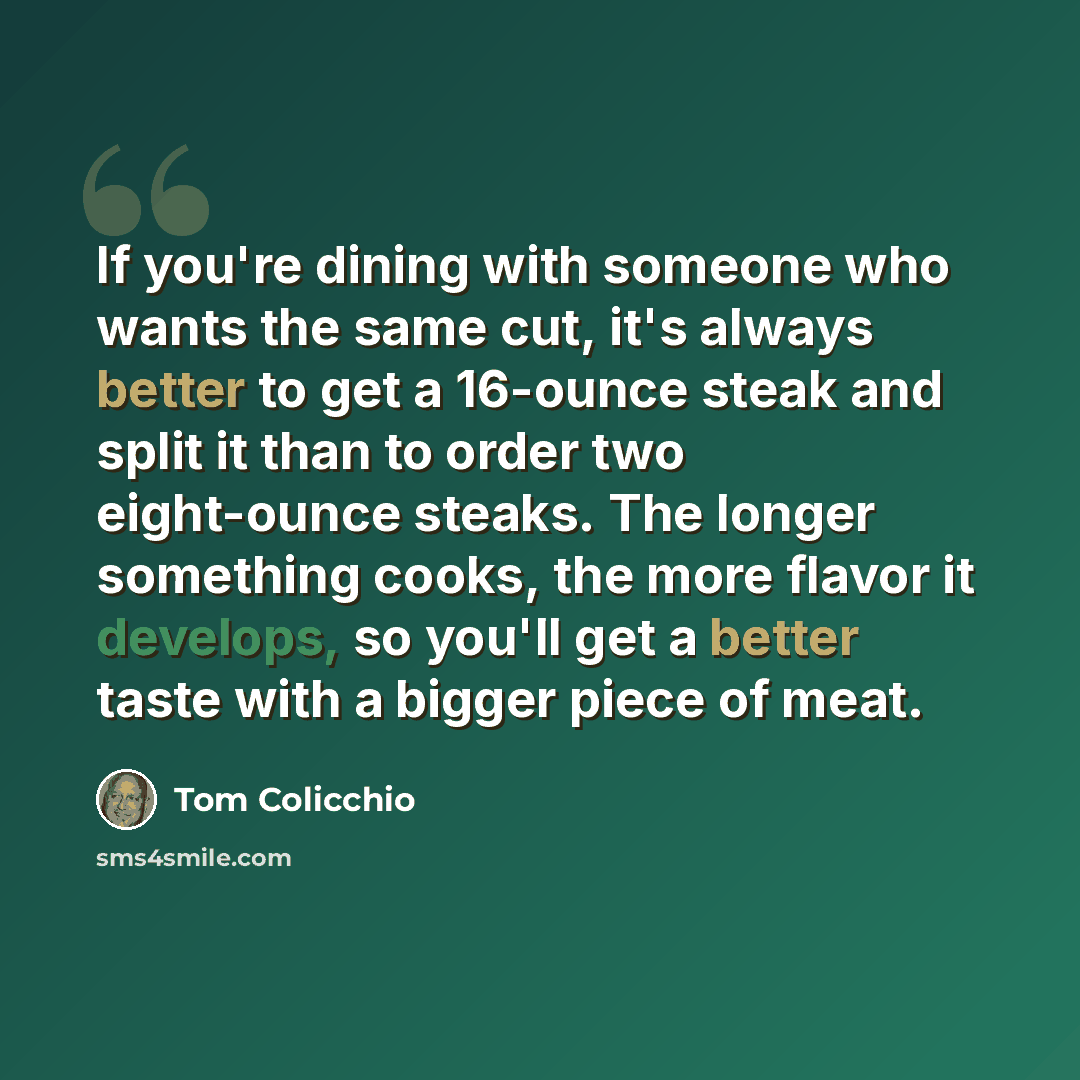 “If you're dining with someone who wants the same cut, it's always better to get a 16-ounce steak and split it than to order two eight-ounce steaks. The longer something cooks, the more flavor it develops, so you'll get a better taste with a bigger piece of meat.” quote by Tom Colicchio