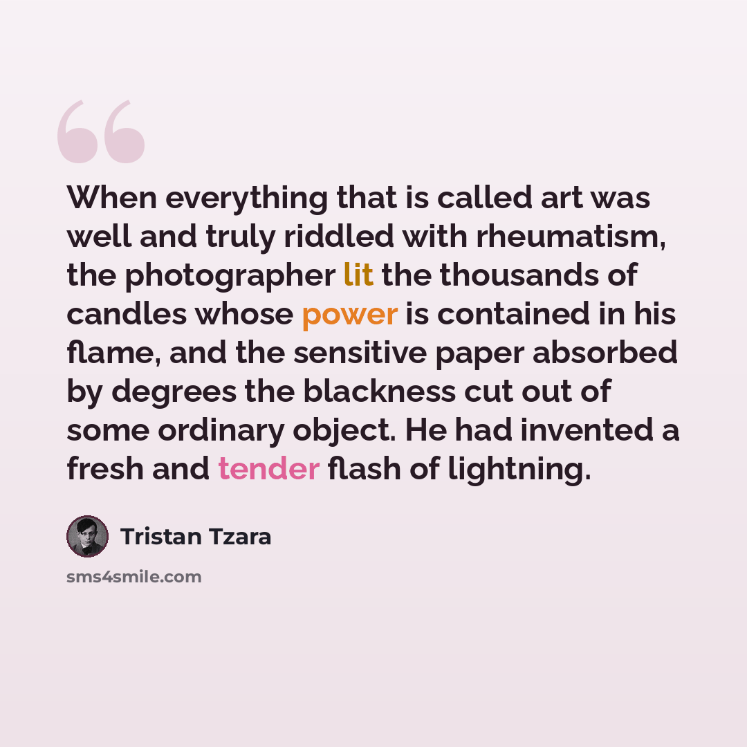 “When everything that is called art was well and truly riddled with rheumatism, the photographer lit the thousands of candles whose power is contained in his flame, and the sensitive paper absorbed by degrees the blackness cut out of some ordinary object. He had invented a fresh and tender flash of…” quote by Tristan Tzara
