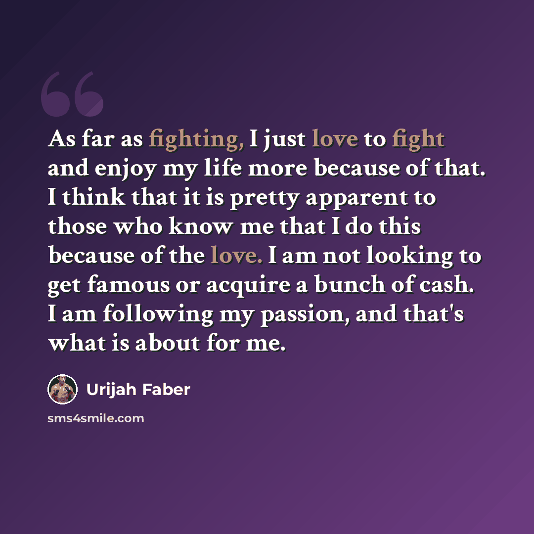 “As far as fighting, I just love to fight and enjoy my life more because of that. I think that it is pretty apparent to those who know me that I do this because of the love. I am not looking to get famous or acquire a bunch of cash. I am following my passion, and that's what is about for me.” quote by Urijah Faber