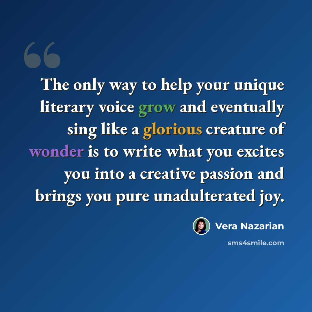 “The only way to help your unique literary voice grow and eventually sing like a glorious creature of wonder is to write what you excites you into a creative passion and brings you pure unadulterated joy.” quote by Vera Nazarian