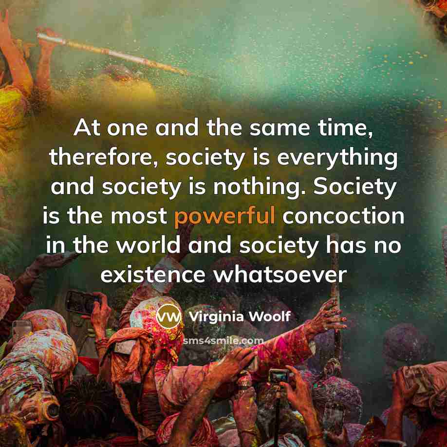 “At one and the same time, therefore, society is everything and society is nothing. Society is the most powerful concoction in the world and society has no existence whatsoever” quote by Virginia Woolf