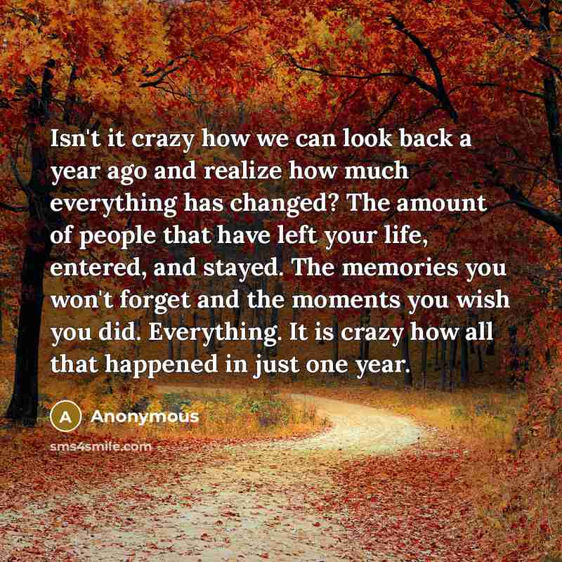 “Isn't it crazy how we can look back a year ago and realize how much everything has changed? The amount of people that have left your life, entered, and stayed. The memories you won't forget and the moments you wish you did. Everything. It is crazy how all that happened in just one year.” quote by Anonymous