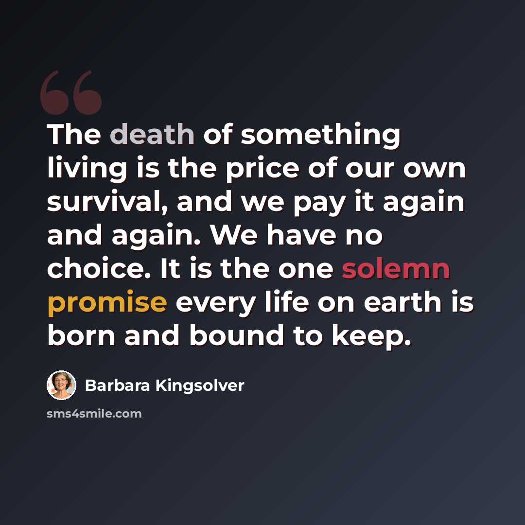 “The death of something living is the price of our own survival, and we pay it again and again. We have no choice. It is the one solemn promise every life on earth is born and bound to keep.” quote by Barbara Kingsolver