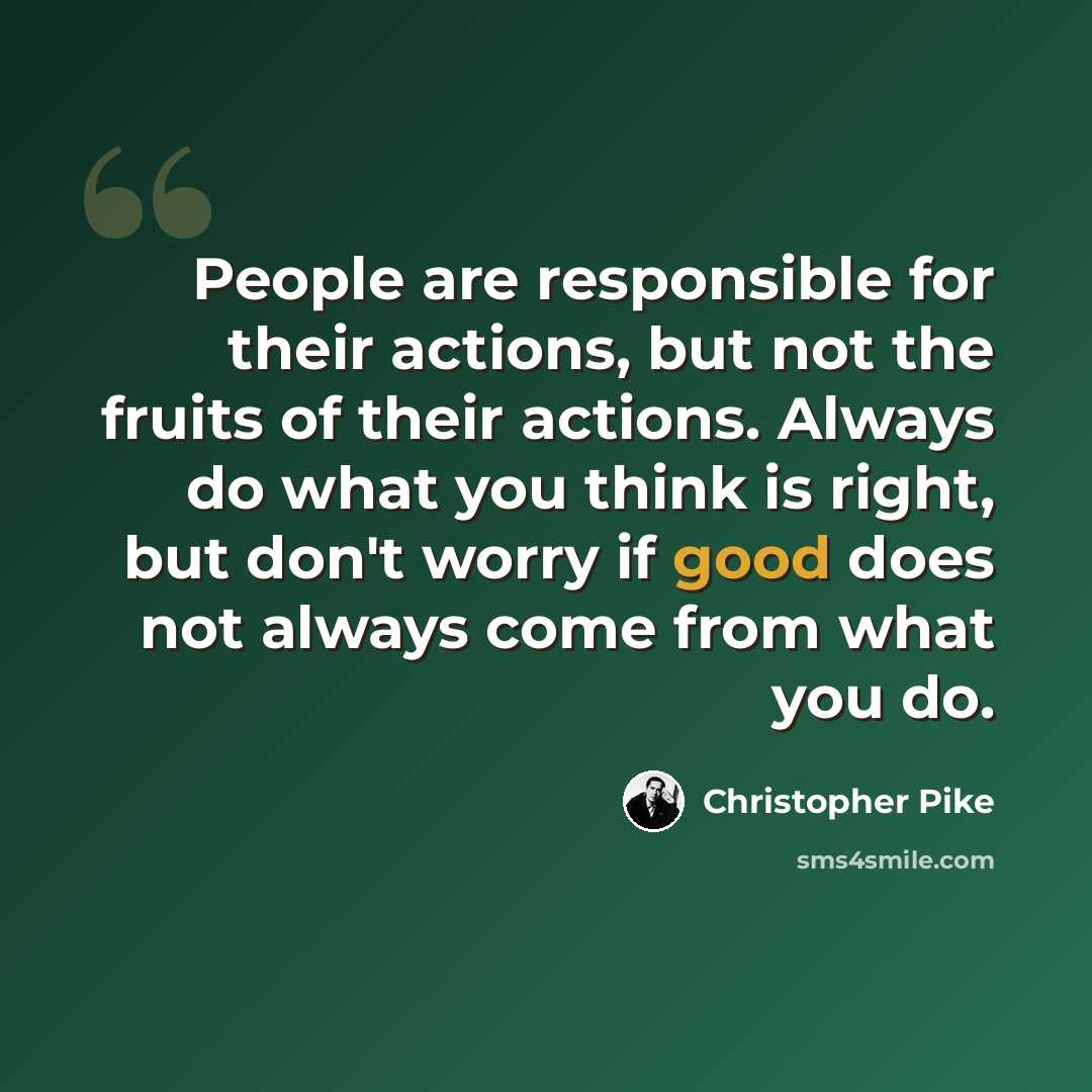 “People are responsible for their actions, but not the fruits of their actions. Always do what you think is right, but don't worry if good does not always come from what you do.” quote by Christopher Pike