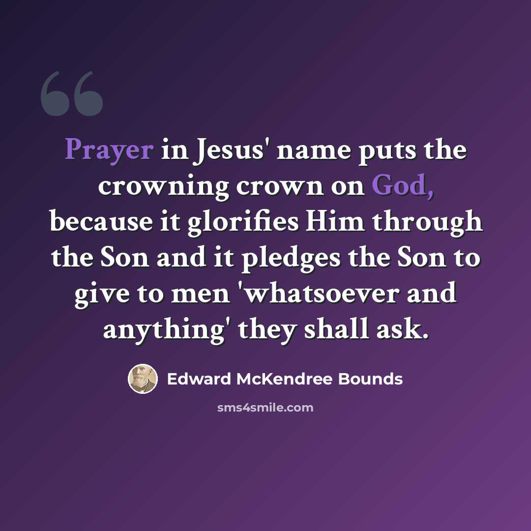 “Prayer in Jesus' name puts the crowning crown on God, because it glorifies Him through the Son and it pledges the Son to give to men 'whatsoever and anything' they shall ask.” quote by Edward McKendree Bounds