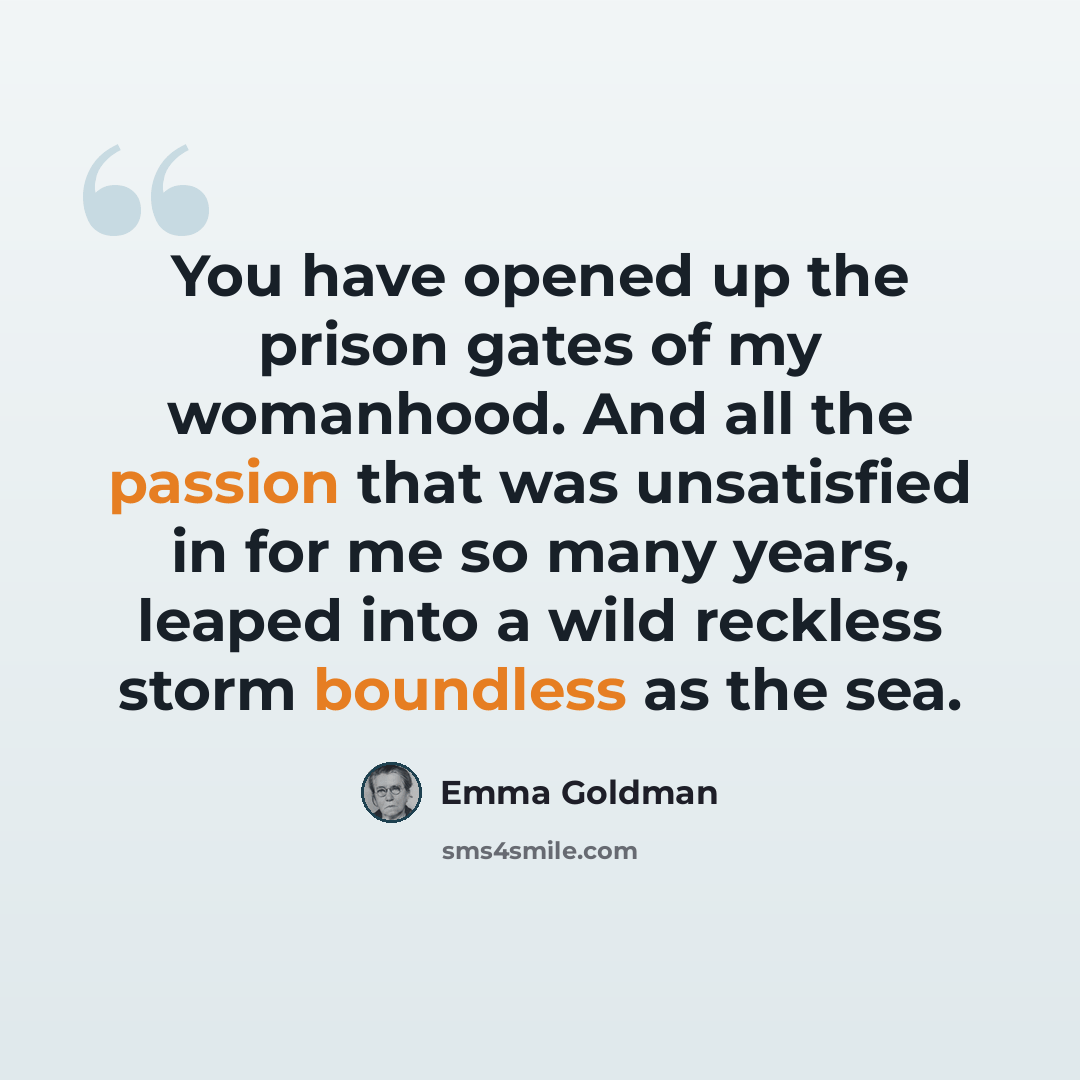 “You have opened up the prison gates of my womanhood. And all the passion that was unsatisfied in for me so many years, leaped into a wild reckless storm boundless as the sea.” quote by Emma Goldman
