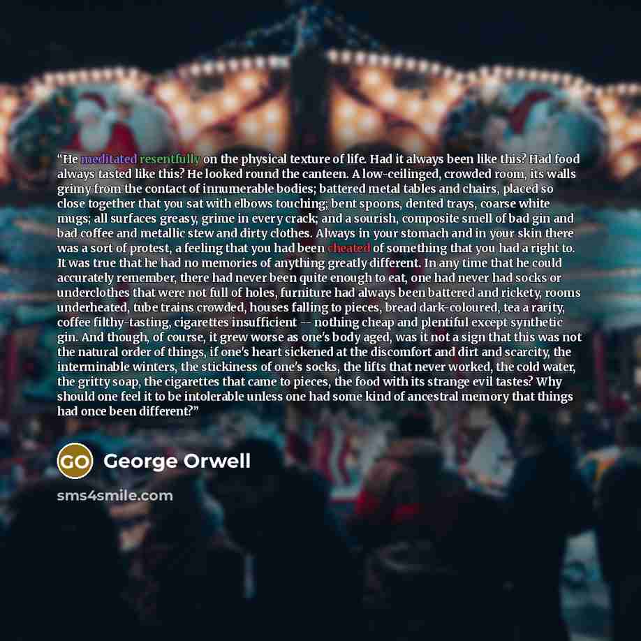 “He meditated resentfully on the physical texture of life. Had it always been like this? Had food always tasted like this? He looked round the canteen. A low-ceilinged, crowded room, its walls grimy from the contact of innumerable bodies; battered metal tables and chairs, placed so close together…” quote by George Orwell