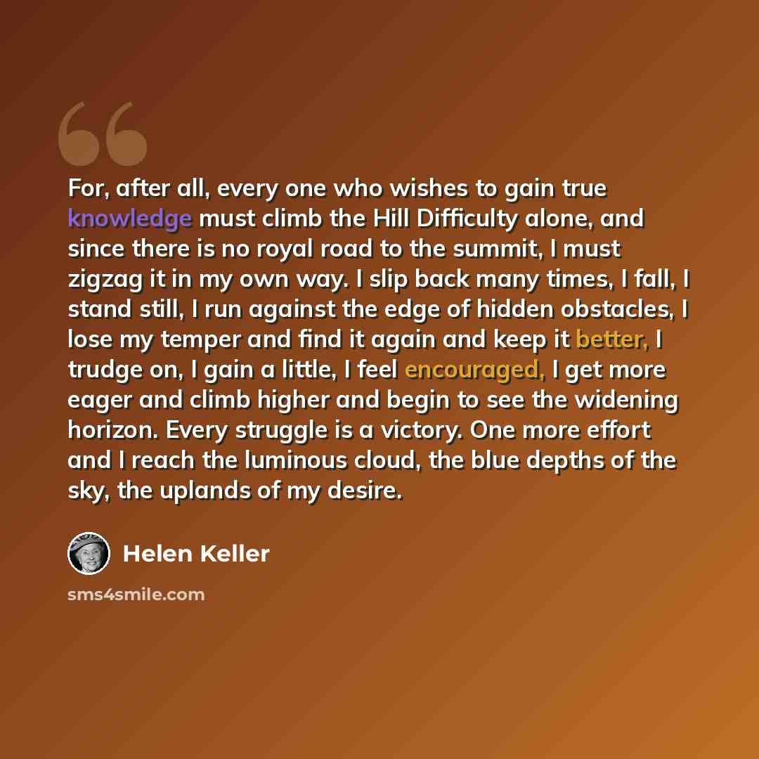 “For, after all, every one who wishes to gain true knowledge must climb the Hill Difficulty alone, and since there is no royal road to the summit, I must zigzag it in my own way. I slip back many times, I fall, I stand still, I run against the edge of hidden obstacles, I lose my temper and find it…” quote by Helen Keller