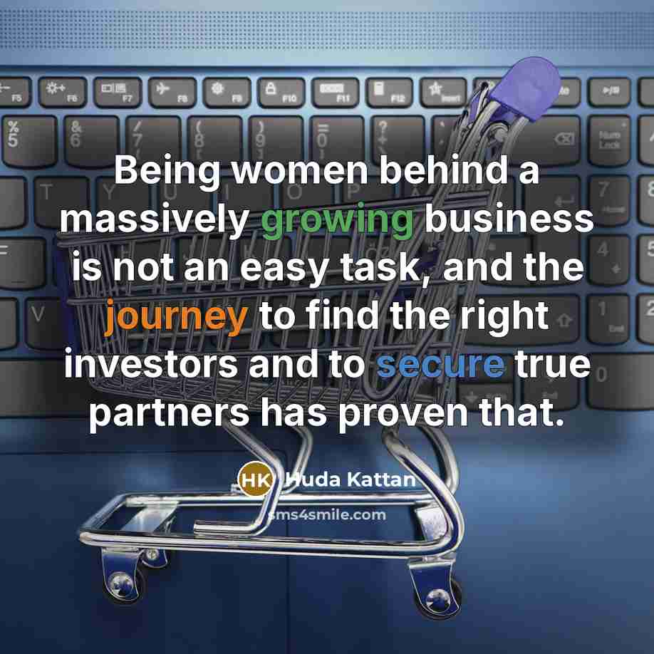 “Being women behind a massively growing business is not an easy task, and the journey to find the right investors and to secure true partners has proven that.” quote by Huda Kattan