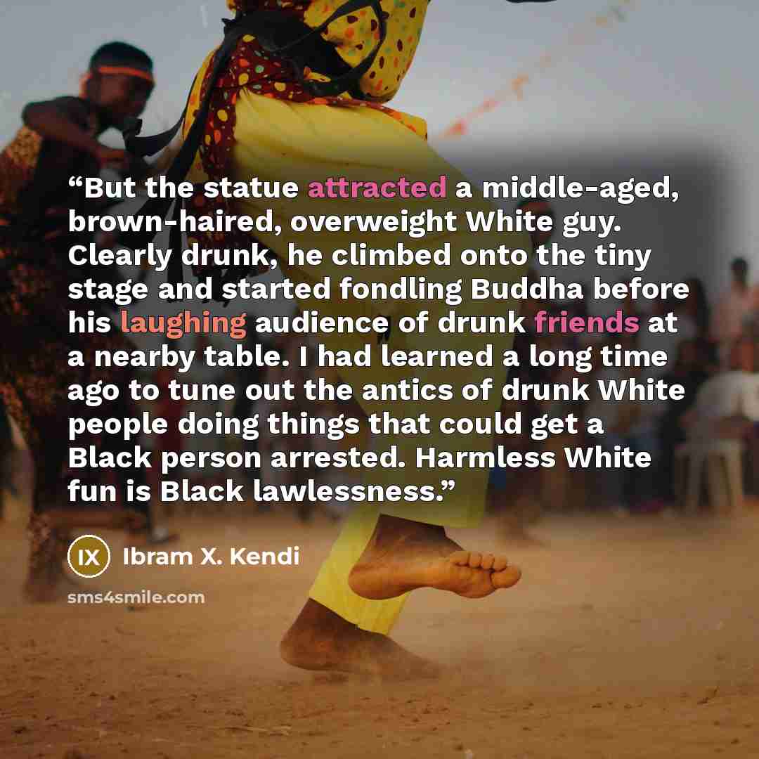 “But the statue attracted a middle-aged, brown-haired, overweight White guy. Clearly drunk, he climbed onto the tiny stage and started fondling Buddha before his laughing audience of drunk friends at a nearby table. I had learned a long time ago to tune out the antics of drunk White people doing…” quote by Ibram X. Kendi