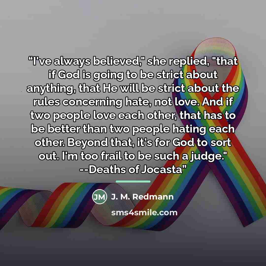 “I've always believed," she replied, "that if God is going to be strict about anything, that He will be strict about the rules concerning hate, not love. And if two people love each other, that has to be better than two people hating each other. Beyond that, it's for God to sort out. I'm too frail…” quote by Anonymous