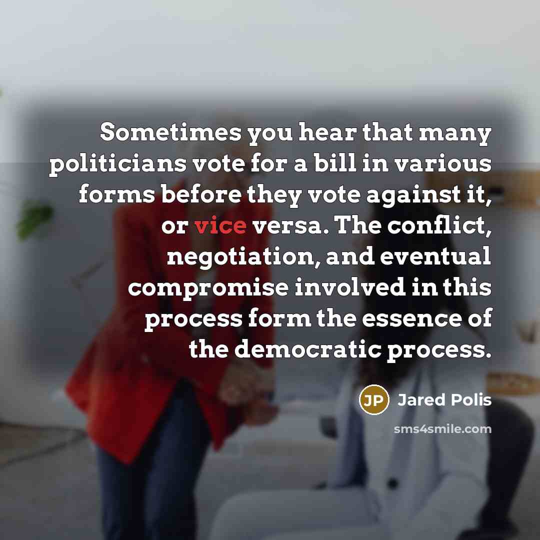 “Sometimes you hear that many politicians vote for a bill in various forms before they vote against it, or vice versa. The conflict, negotiation, and eventual compromise involved in this process form the essence of the democratic process.” quote by Jared Polis
