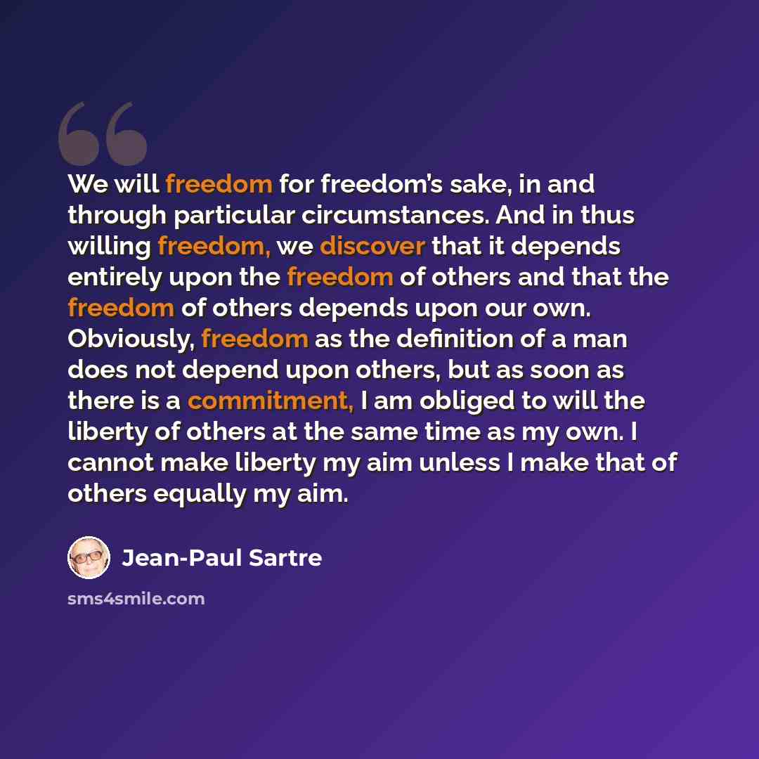 “We will freedom for freedom’s sake, in and through particular circumstances. And in thus willing freedom, we discover that it depends entirely upon the freedom of others and that the freedom of others depends upon our own. Obviously, freedom as the definition of a man does not depend upon others…” quote by Jean-Paul Sartre