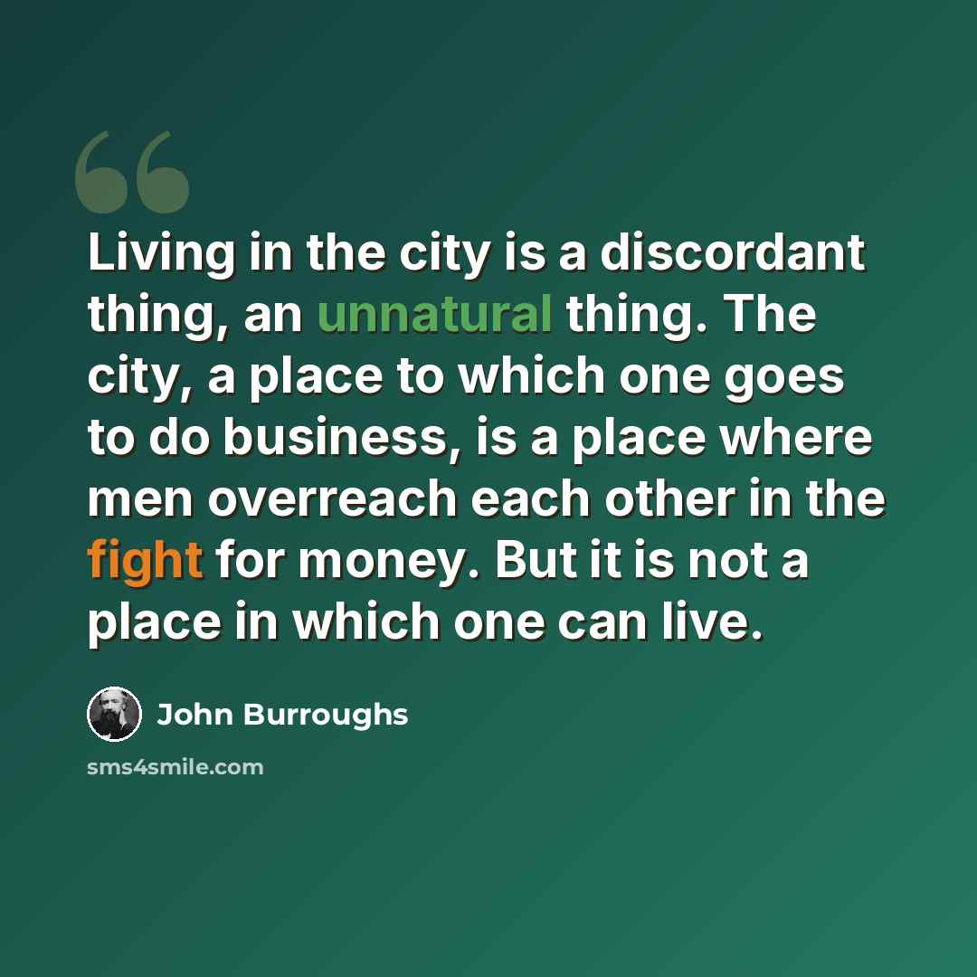 “Living in the city is a discordant thing, an unnatural thing. The city, a place to which one goes to do business, is a place where men overreach each other in the fight for money. But it is not a place in which one can live.” quote by John Burroughs