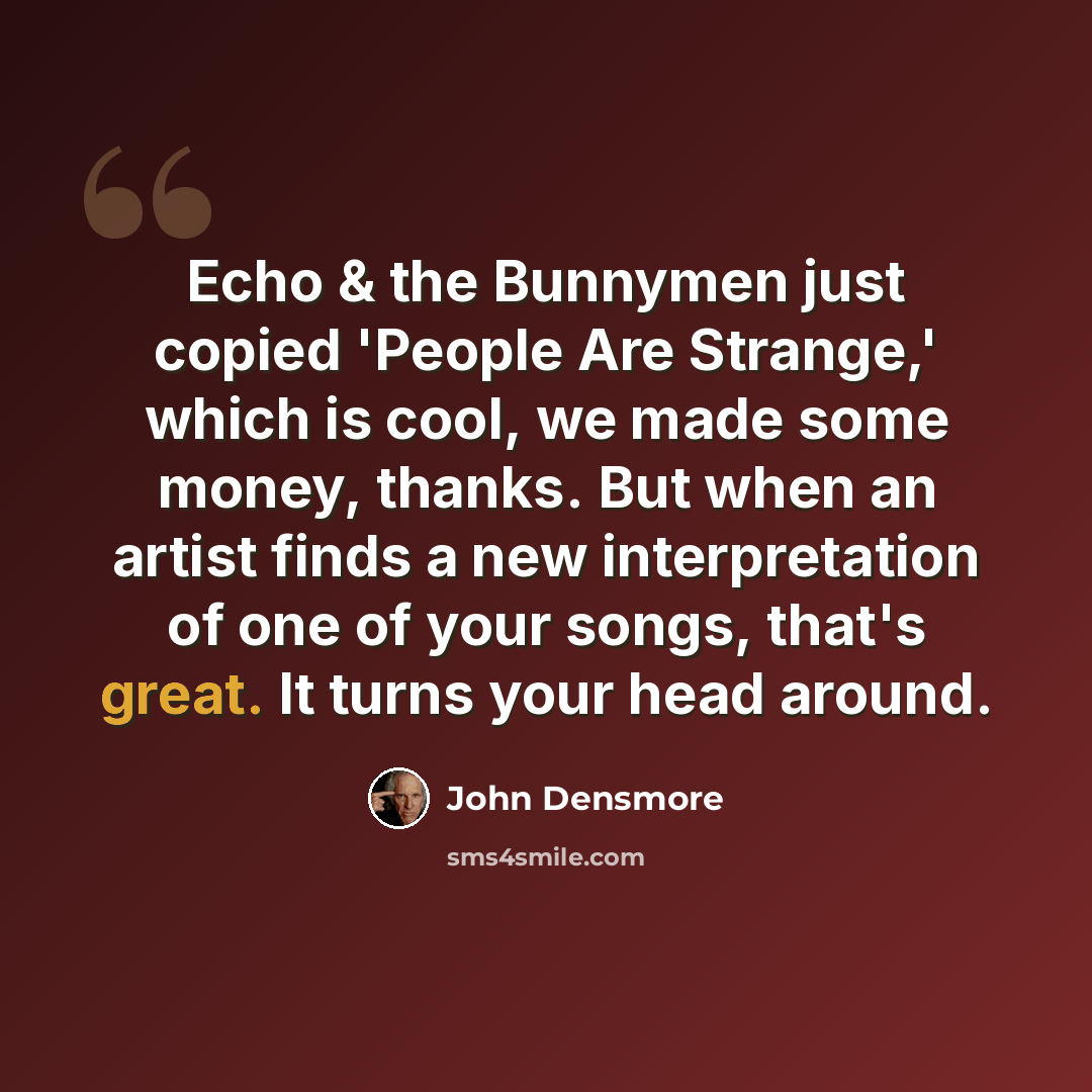 “Echo & the Bunnymen just copied 'People Are Strange,' which is cool, we made some money, thanks. But when an artist finds a new interpretation of one of your songs, that's great. It turns your head around.” quote by John Densmore