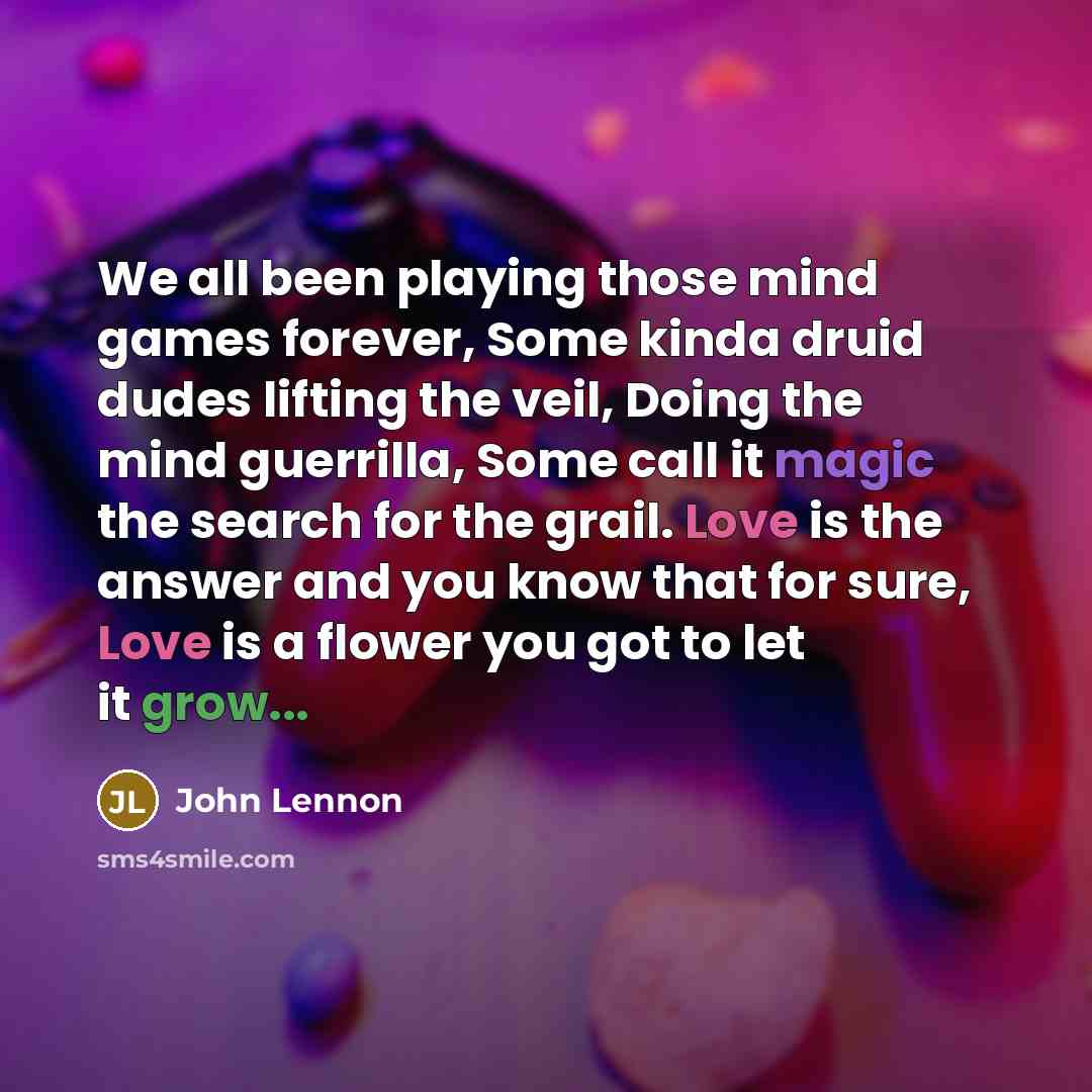“We all been playing those mind games forever, Some kinda druid dudes lifting the veil, Doing the mind guerrilla, Some call it magic the search for the grail. Love is the answer and you know that for sure, Love is a flower you got to let it grow...” quote by John Lennon