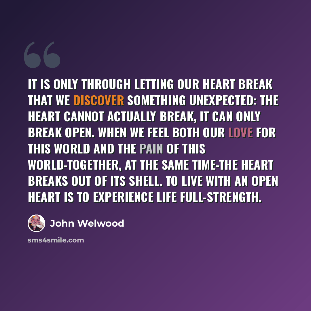 “It is only through letting our heart break that we discover something unexpected: the heart cannot actually break, it can only break open. When we feel both our love for this world and the pain of this world-together, at the same time-the heart breaks out of its shell. To live with an open heart…” quote by John Welwood