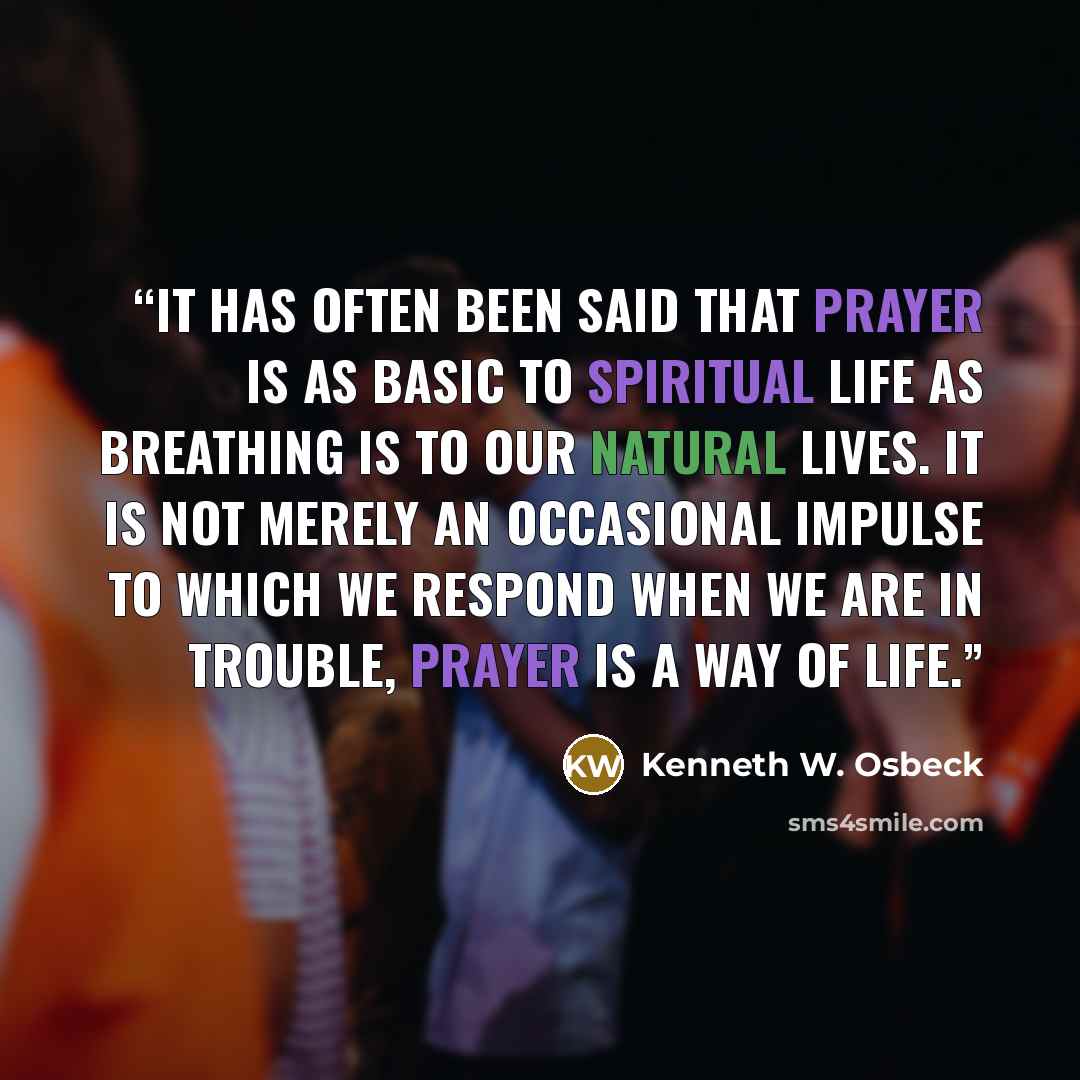 “It has often been said that prayer is as basic to spiritual life as breathing is to our natural lives. It is not merely an occasional impulse to which we respond when we are in trouble, prayer is a way of life.” quote by Kenneth W. Osbeck