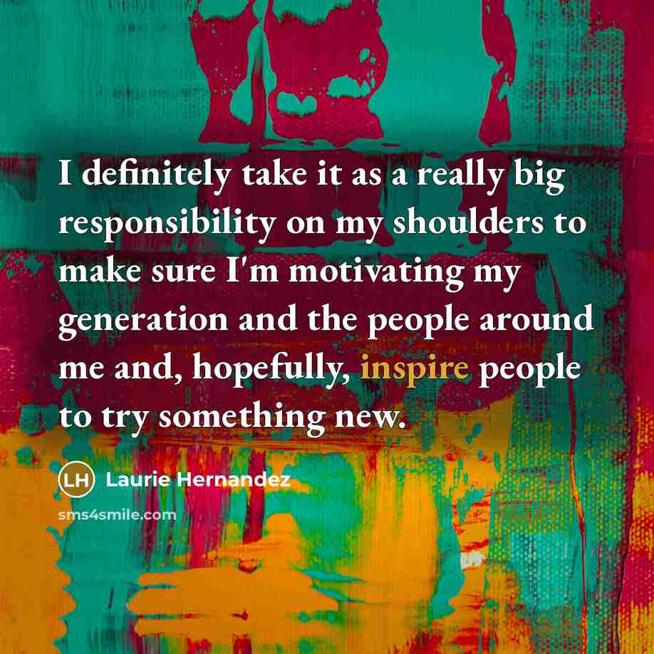 “I definitely take it as a really big responsibility on my shoulders to make sure I'm motivating my generation and the people around me and, hopefully, inspire people to try something new.” quote by Laurie Hernandez