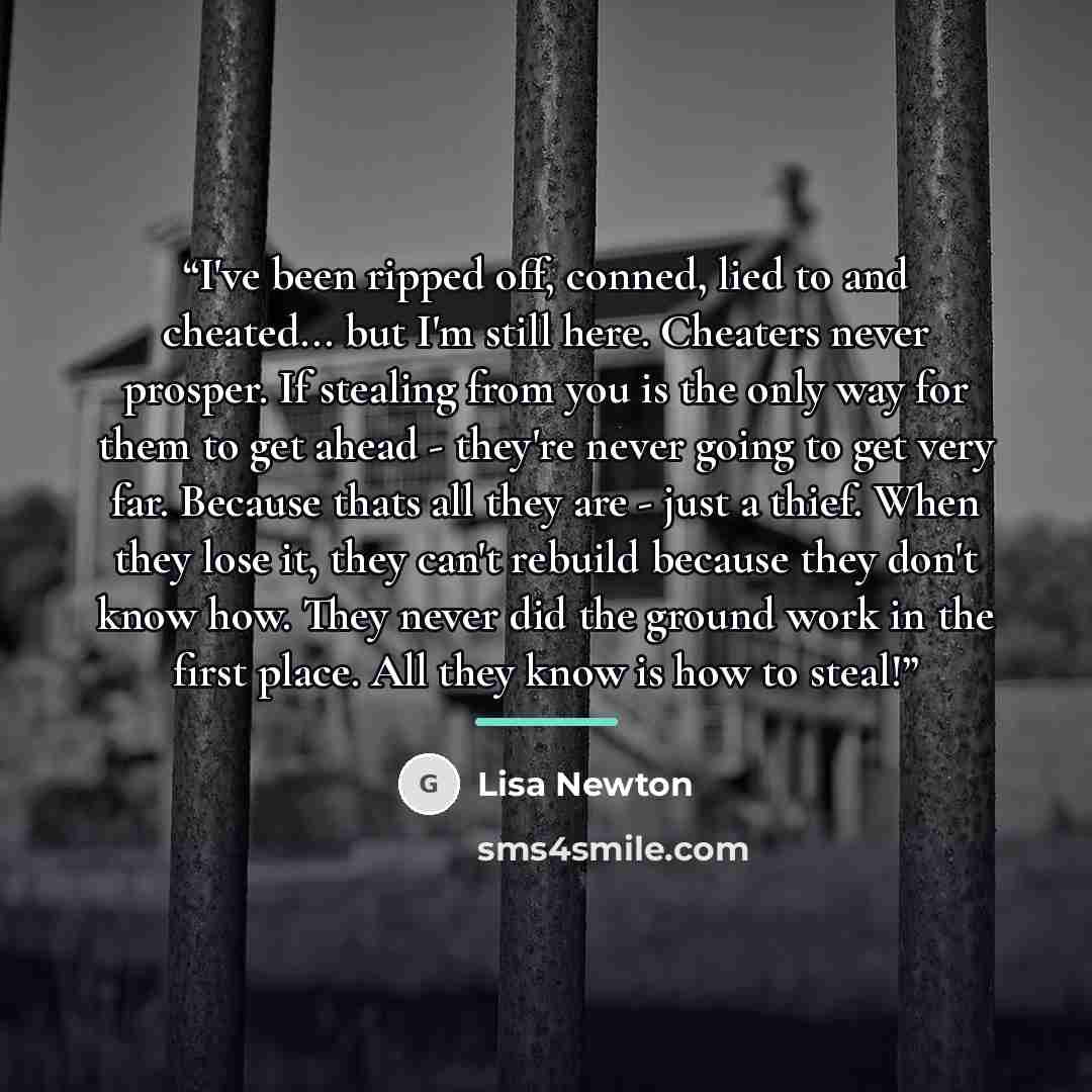 “I've been ripped off, conned, lied to and cheated... but I'm still here. Cheaters never prosper. If stealing from you is the only way for them to get ahead - they're never going to get very far. Because thats all they are - just a thief. When they lose it, they can't rebuild because they don't…” quote by Lisa Newton