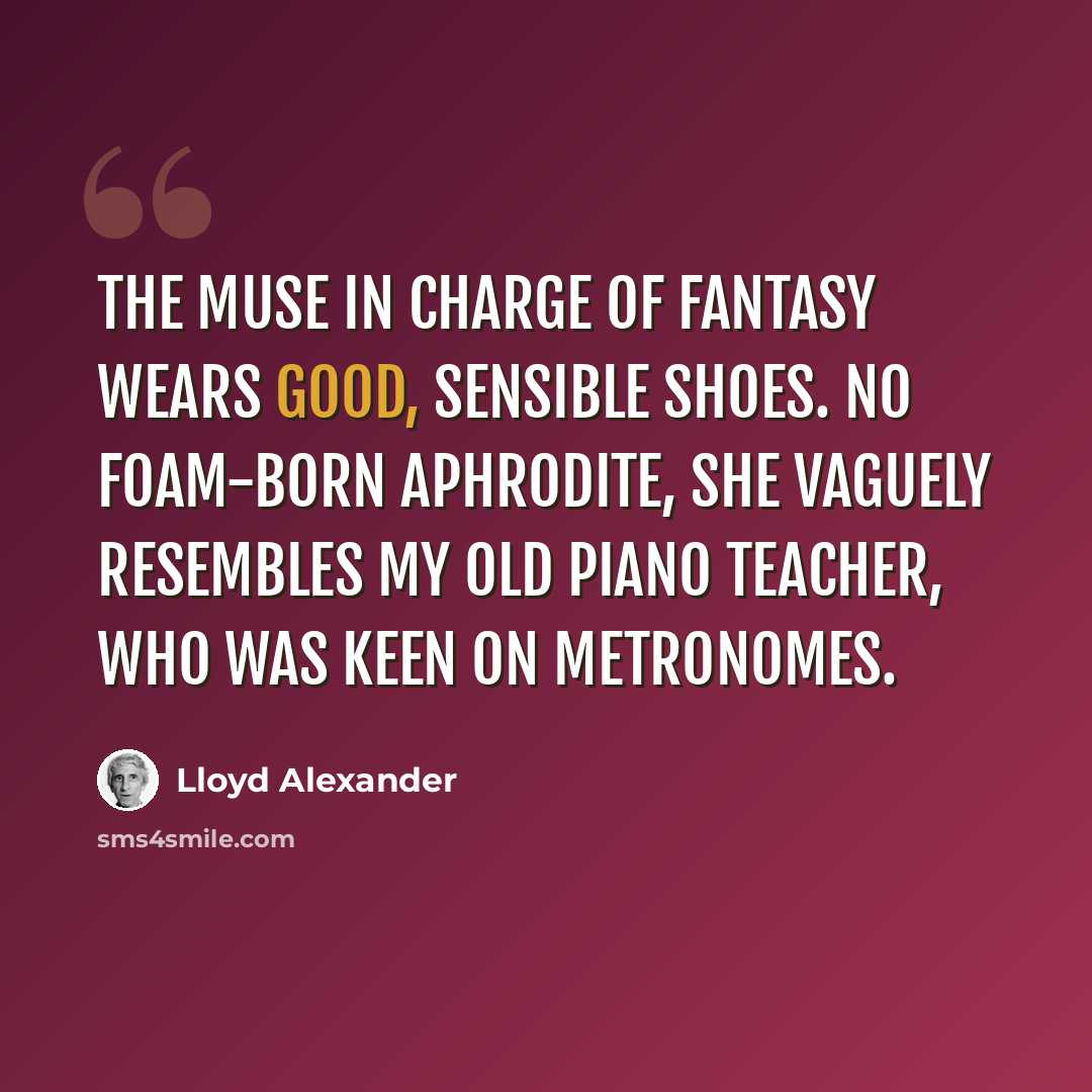 “The muse in charge of fantasy wears good, sensible shoes. No foam-born Aphrodite, she vaguely resembles my old piano teacher, who was keen on metronomes.” quote by Lloyd Alexander