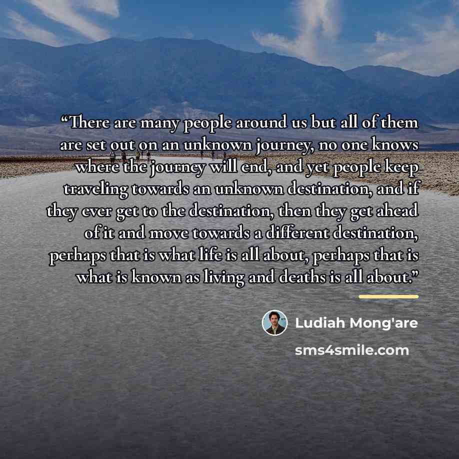 “There are many people around us but all of them are set out on an unknown journey, no one knows where the journey will end, and yet people keep traveling towards an unknown destination, and if they ever get to the destination, then they get ahead of it and move towards a different destination…” quote by Ludiah Mong'are
