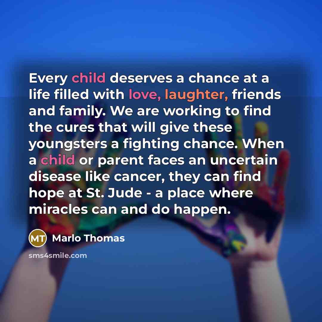 “Every child deserves a chance at a life filled with love, laughter, friends and family. We are working to find the cures that will give these youngsters a fighting chance. When a child or parent faces an uncertain disease like cancer, they can find hope at St. Jude - a place where miracles can and…” quote by Marlo Thomas