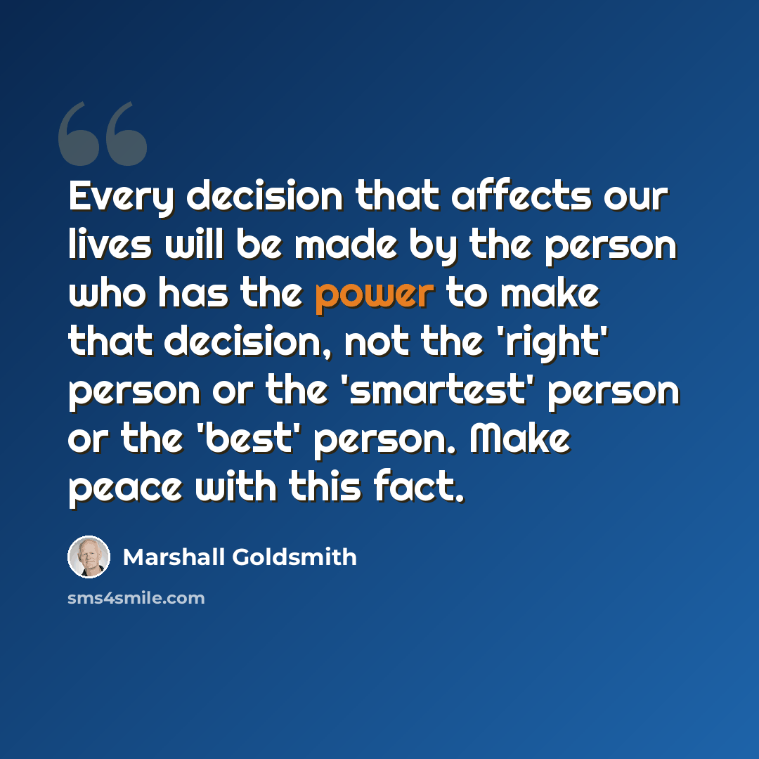 “Every decision that affects our lives will be made by the person who has the power to make that decision, not the 'right' person or the 'smartest' person or the 'best' person. Make peace with this fact.” quote by Marshall Goldsmith