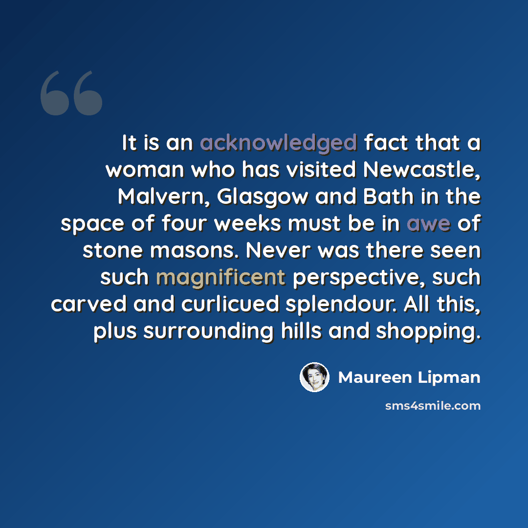 “It is an acknowledged fact that a woman who has visited Newcastle, Malvern, Glasgow and Bath in the space of four weeks must be in awe of stone masons. Never was there seen such magnificent perspective, such carved and curlicued splendour. All this, plus surrounding hills and shopping.” quote by Maureen Lipman