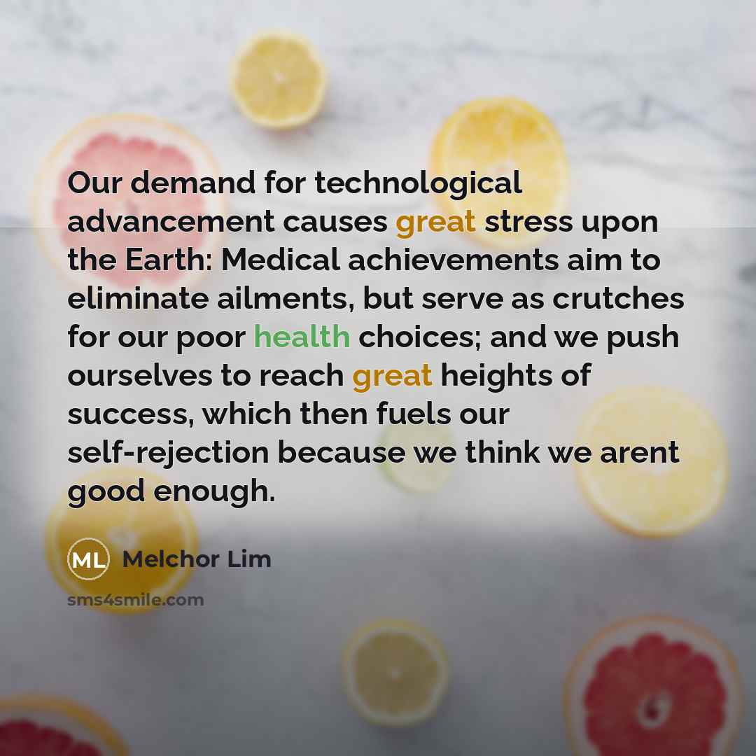 “Our demand for technological advancement causes great stress upon the Earth: Medical achievements aim to eliminate ailments, but serve as crutches for our poor health choices; and we push ourselves to reach great heights of success, which then fuels our self-rejection because we think we arent…” quote by Melchor Lim