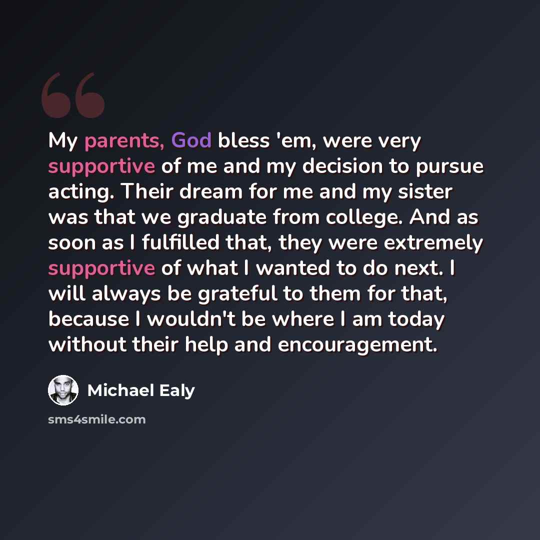 “My parents, God bless 'em, were very supportive of me and my decision to pursue acting. Their dream for me and my sister was that we graduate from college. And as soon as I fulfilled that, they were extremely supportive of what I wanted to do next. I will always be grateful to them for that…” quote by Michael Ealy