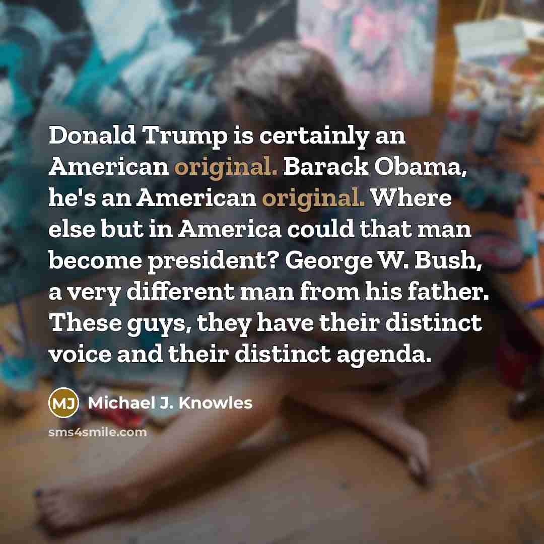 “Donald Trump is certainly an American original. Barack Obama, he's an American original. Where else but in America could that man become president? George W. Bush, a very different man from his father. These guys, they have their distinct voice and their distinct agenda.” quote by Michael J. Knowles