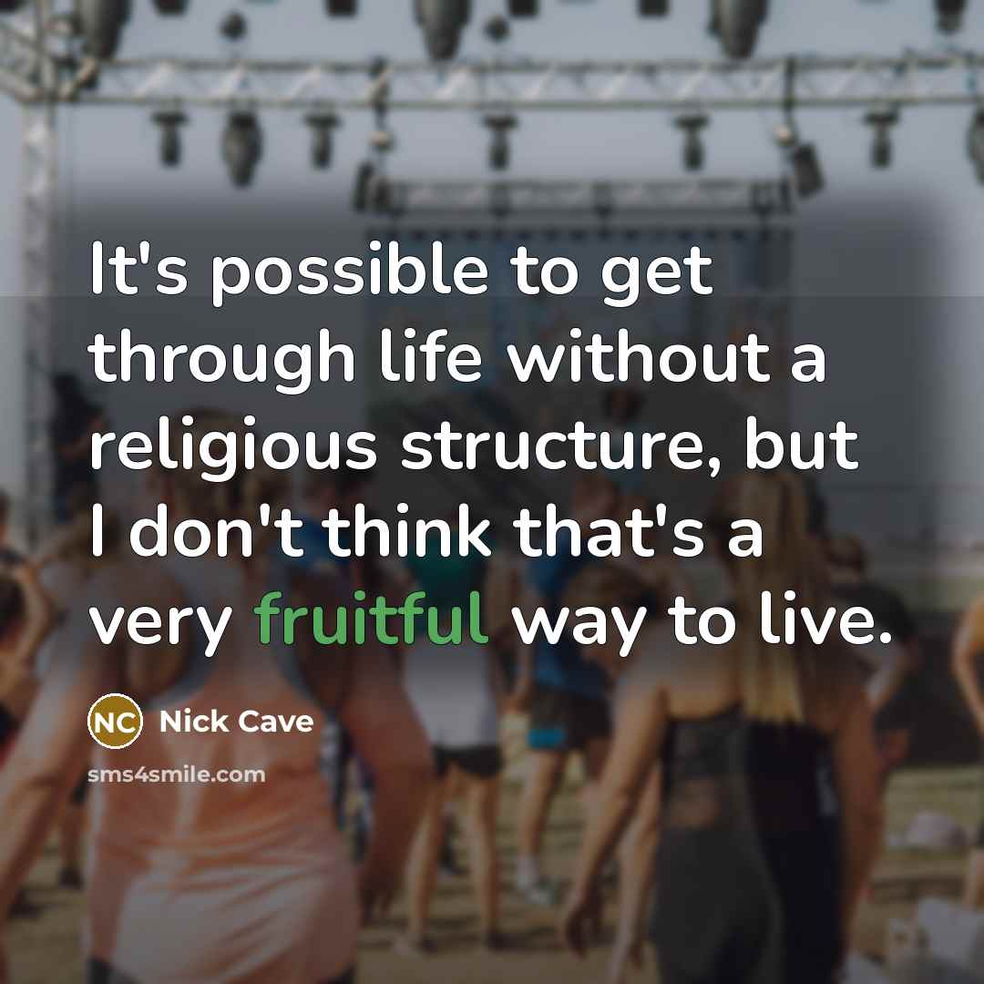 “It's possible to get through life without a religious structure, but I don't think that's a very fruitful way to live.” quote by Nick Cave