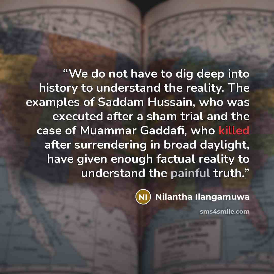 “We do not have to dig deep into history to understand the reality. The examples of Saddam Hussain, who was executed after a sham trial and the case of Muammar Gaddafi, who killed after surrendering in broad daylight, have given enough factual reality to understand the painful truth.” quote by Nilantha Ilangamuwa