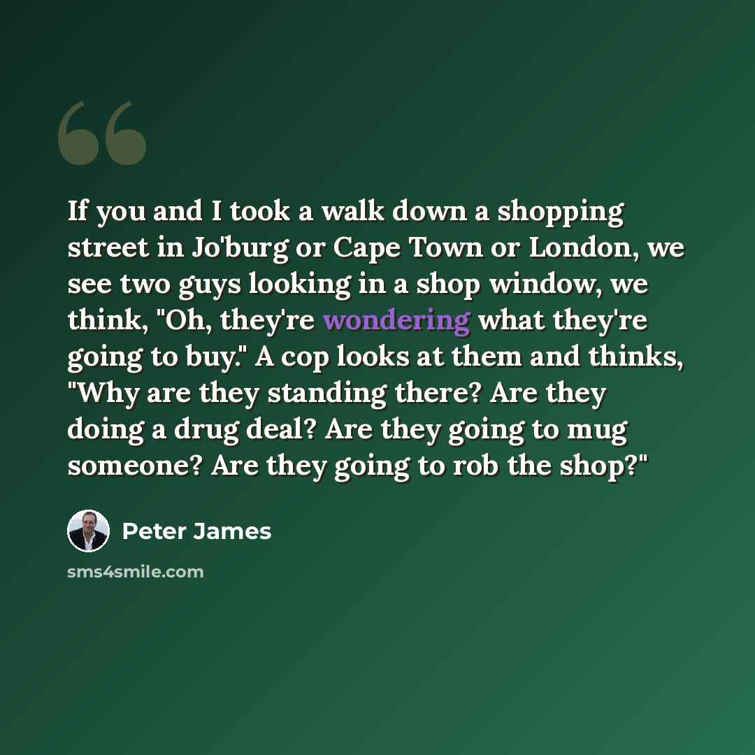 “If you and I took a walk down a shopping street in Jo'burg or Cape Town or London, we see two guys looking in a shop window, we think, "Oh, they're wondering what they're going to buy." A cop looks at them and thinks, "Why are they standing there? Are they doing a drug deal? Are they going to mug…” quote by Peter James