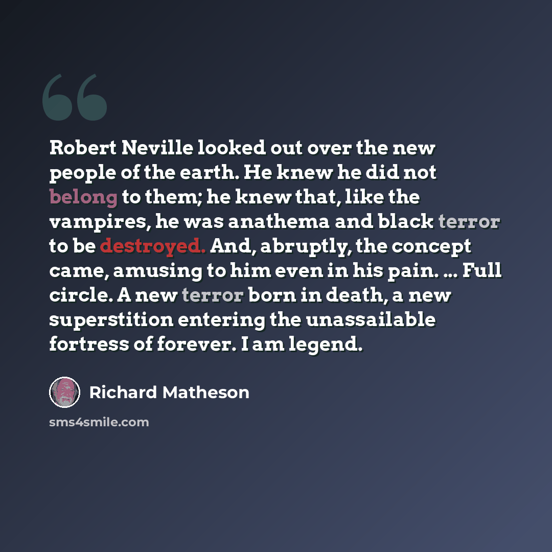 “Robert Neville looked out over the new people of the earth. He knew he did not belong to them; he knew that, like the vampires, he was anathema and black terror to be destroyed. And, abruptly, the concept came, amusing to him even in his pain. ... Full circle. A new terror born in death, a new…” quote by Richard Matheson